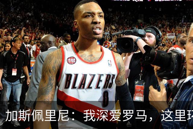 加斯佩里尼：我深爱罗马，这里环境健康；不会和托蒂谈回罗马
