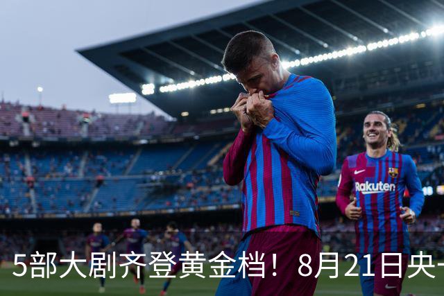5部大剧齐登黄金档！8月21日央一央八湖南湖北上新，你追哪一部？